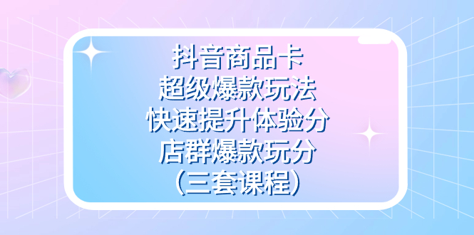 抖音商品卡-超级爆款玩法 快速提升体验分 店群爆款玩分（三套课程）-知创网