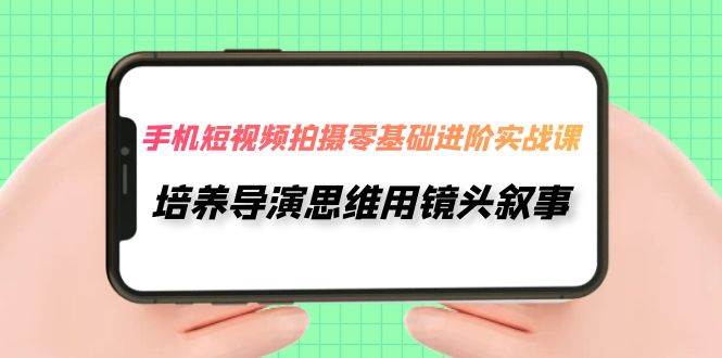 手机短视频拍摄-零基础进阶实操课，培养导演思维用镜头叙事（30节课）-知创网