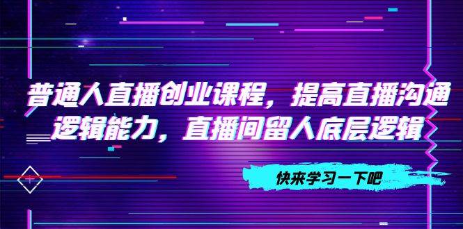 普通人直播创业课程，提高直播沟通逻辑能力，直播间留人底层逻辑（10节）-知创网