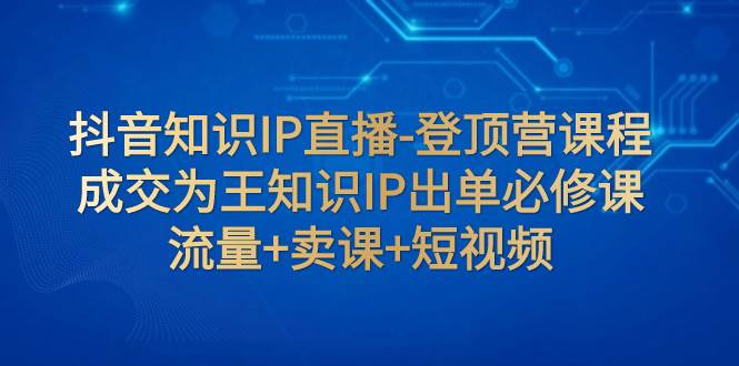 抖音知识IP直播-登顶营课程：成交为王知识IP出单必修课  流量+卖课+短视频-知创网
