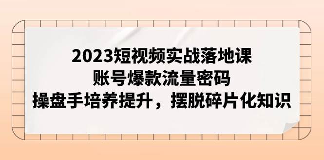2023短视频实战落地课，账号爆款流量密码，操盘手培养提升，摆脱碎片化知识-知创网