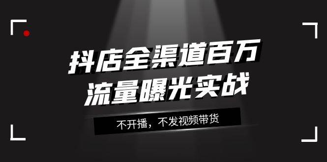 抖店-全渠道百万流量曝光实战，不开播，不发视频带货（16节课）-知创网