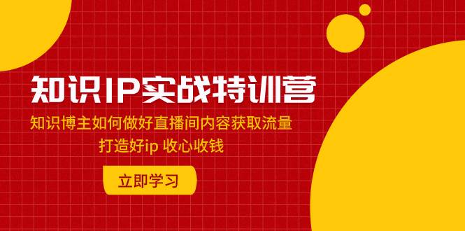 知识IP实战特训营：知识博主如何做好直播间内容获取流量 打造好ip 收心收钱-知创网