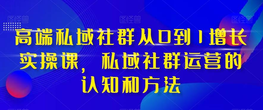 高端 私域社群从0到1增长实战课，私域社群运营的认知和方法（37节课）-知创网