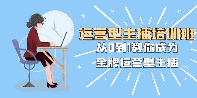 运营型主播培训班：从0到1教你成为金牌运营型主播（25节课）-知创网