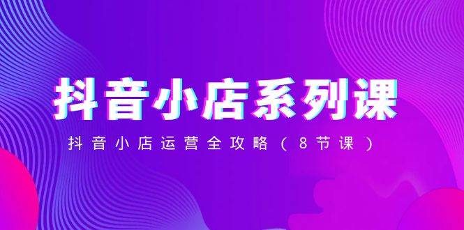 抖音小店-系列课，抖音小店运营全攻略（8节课）-知创网