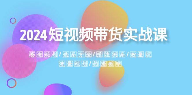 2024短视频带货实战课：赛道规划·选品方法·投流测品·放量玩法·流量规划-知创网