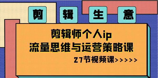 剪辑生意-剪辑师个人ip流量思维与运营策略课（27节视频课）-知创网
