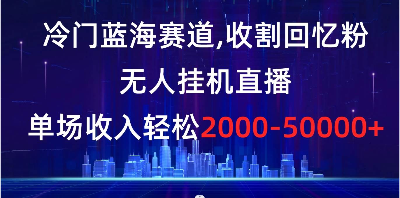 冷门蓝海赛道，收割回忆粉，无人挂机直播，单场收入轻松2000-5w+-知创网