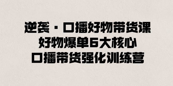 逆袭·口播好物带货课，好物爆单6大核心，口播带货强化训练营-知创网