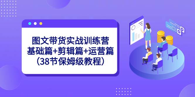图文带货实战训练营：基础篇+剪辑篇+运营篇（38节保姆级教程）-知创网