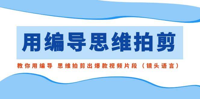 用编导的思维拍剪，教你用编导 思维拍剪出爆款视频片段（镜头语言）-知创网