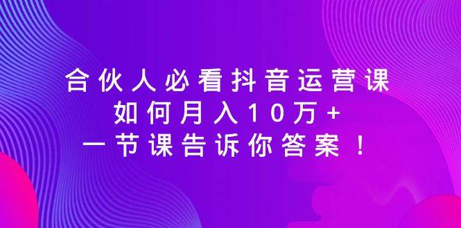 合伙人必看抖音运营课，如何月入10万+，一节课告诉你答案！-知创网