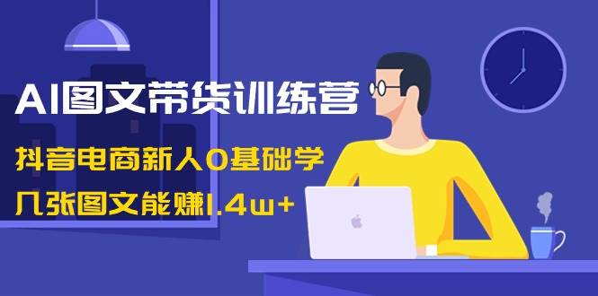 AI图文带货训练营：抖音电商新人0基础学，几张图文能赚1.4w+-知创网