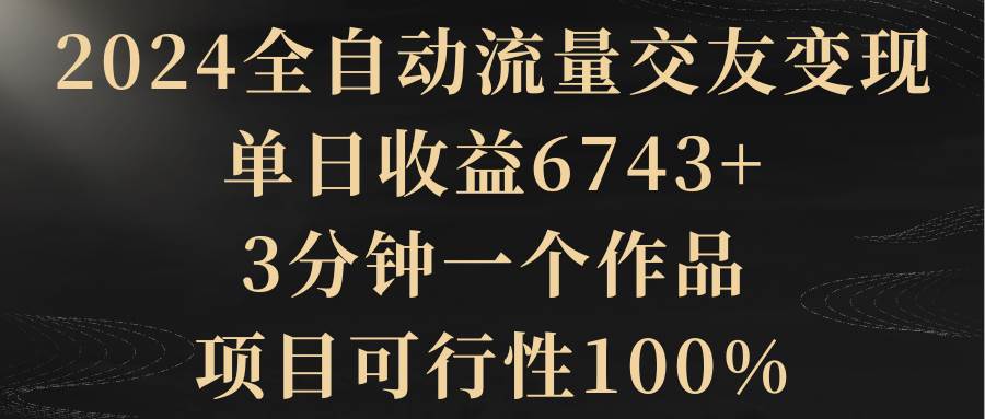 2024全自动流量交友变现，单日收益6743+，3分钟一个作品，项目可行性100%-知创网