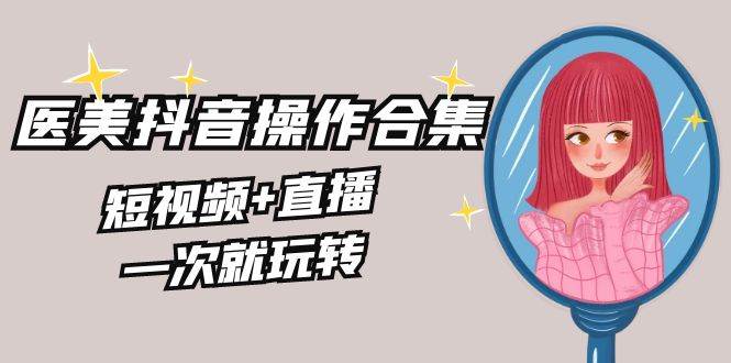 美业全干货·生美·医美抖音操作合集，短视频+直播，一次就玩转-知创网