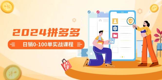 2024拼多多日销0-100单实战课程：新手注册开店到日销100单整套流程-知创网