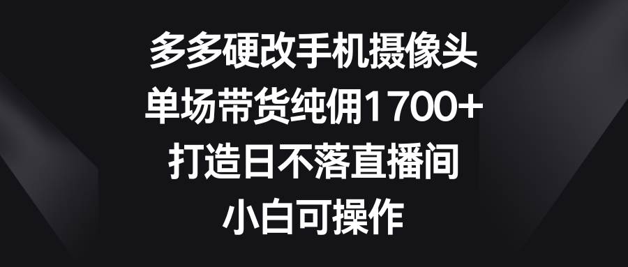 多多硬改手机摄像头，单场带货纯佣1700+，打造日不落直播间，小白可操作-知创网