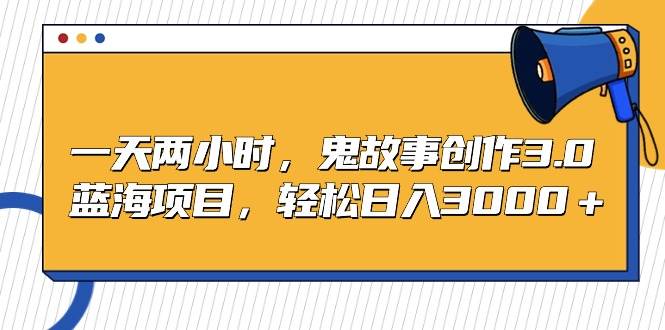 一天两小时，鬼故事创作3.0，蓝海项目，轻松日入3000＋-知创网