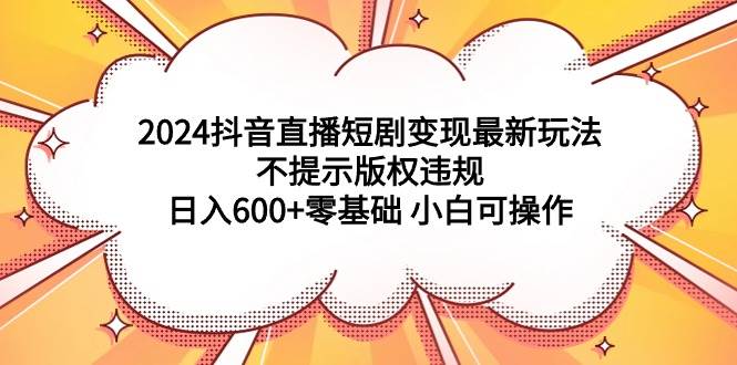2024抖音直播短剧变现最新玩法，不提示版权违规 日入600+零基础 小白可操作-知创网