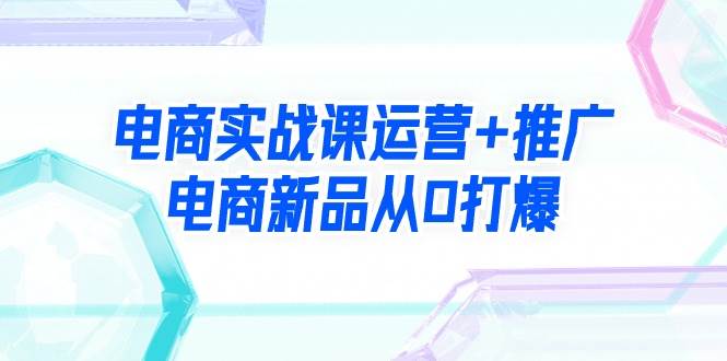 电商实战课运营+推广，电商新品从0打爆（99节视频课）-知创网