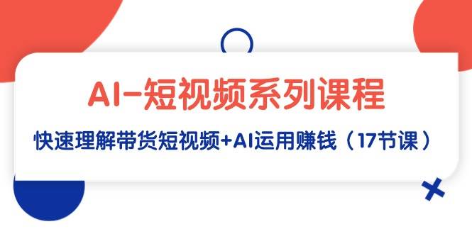 AI-短视频系列课程，快速理解带货短视频+AI运用赚钱（17节课）-知创网