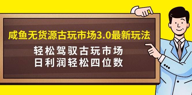 咸鱼无货源古玩市场3.0最新玩法，轻松驾驭古玩市场，日利润轻松四位数！…-知创网