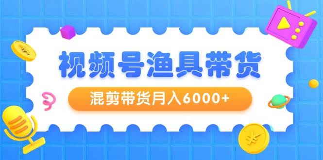 视频号渔具带货，混剪带货月入6000+，起号剪辑选品带货-知创网