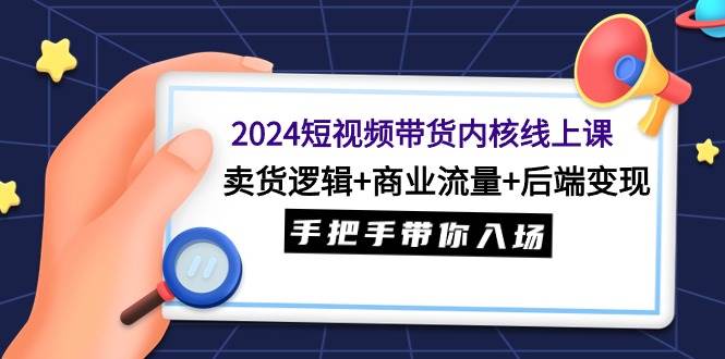 2024短视频带货内核线上课：卖货逻辑+商业流量+后端变现，手把手带你入场-知创网