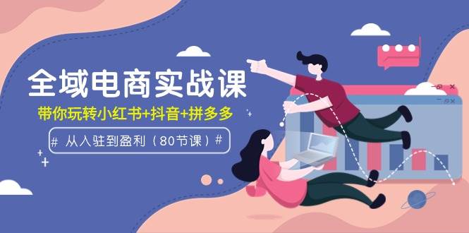 全域电商实战课：从入驻到盈利，带你玩转小红书+抖音+拼多多（80节课）-知创网