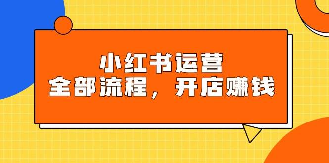 小红书运营全部流程，掌握小红书玩法规则，开店赚钱-知创网