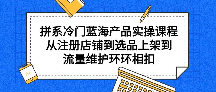 拼系冷门蓝海产品实操课程，从注册店铺到选品上架到流量维护环环相扣-知创网