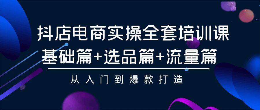 抖店电商实操全套培训课：基础篇+选品篇+流量篇，从入门到爆款打造-知创网