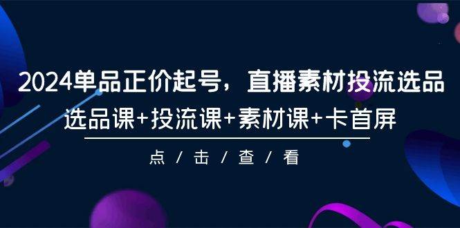 2024单品正价起号，直播素材投流选品，选品课+投流课+素材课+卡首屏-101节-知创网