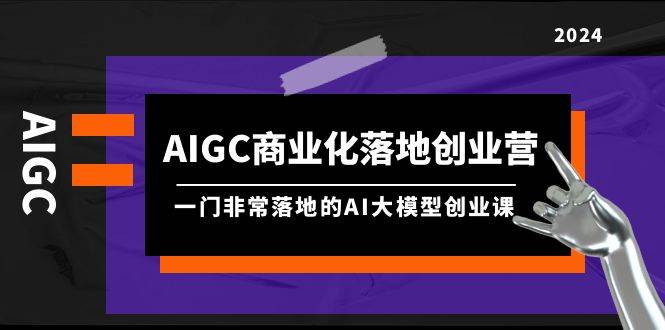 AIGC-商业化落地创业营，一门非常落地的AI大模型创业课（8节课+资料）-知创网