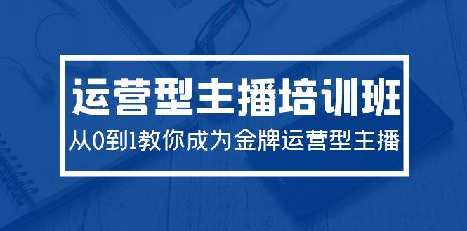2024运营型主播培训班：从0到1教你成为金牌运营型主播（29节课）-知创网