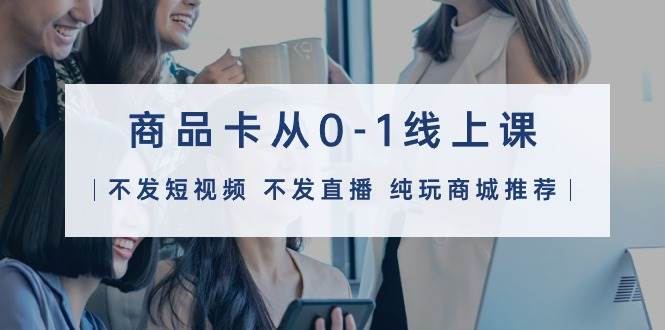 商品卡从0-1线上课（不发短视频 不发直播 纯玩商城推荐）32节课-知创网