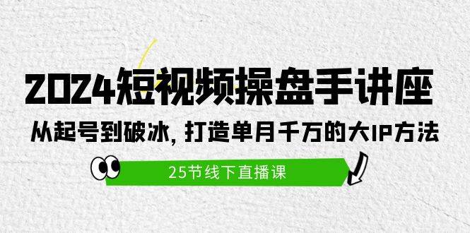 2024短视频操盘手讲座：从起号到破冰，打造单月千万的大IP方法（25节）-知创网