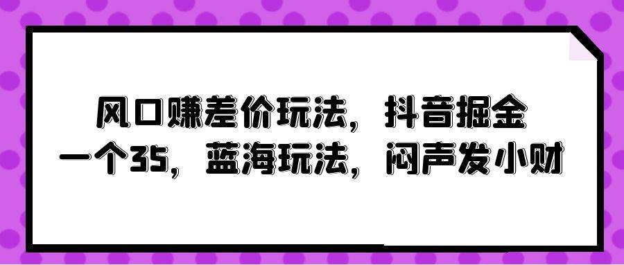风口赚差价玩法，抖音掘金，一个35，蓝海玩法，闷声发小财-知创网