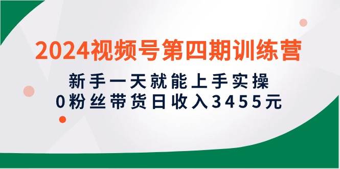 2024视频号第四期训练营，新手一天就能上手实操，0粉丝带货日收入3455元-知创网