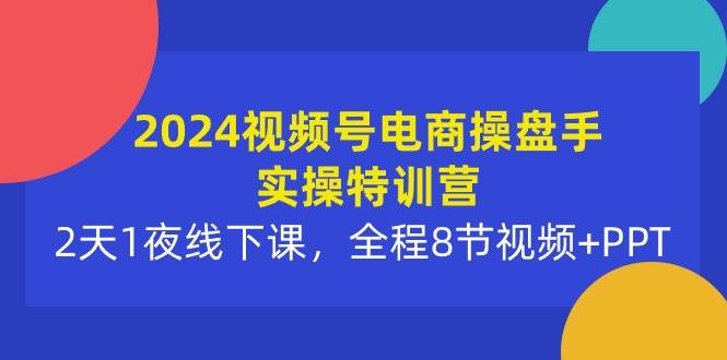 2024视频号电商操盘手实操特训营：2天1夜线下课，全程8节视频+PPT-知创网