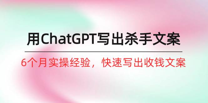 如何用ChatGPT-写出杀手文案，6个月实战经验，快速写出收钱文案（8节课）-知创网