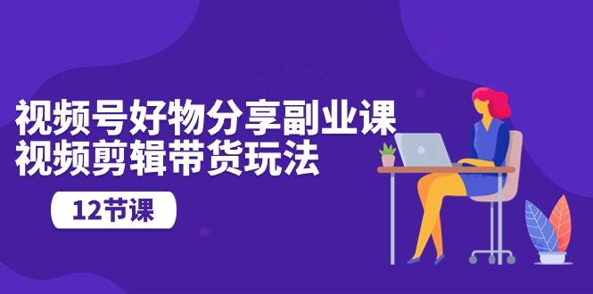 视频号好物分享副业课，视频剪辑带货玩法（12节课）-知创网