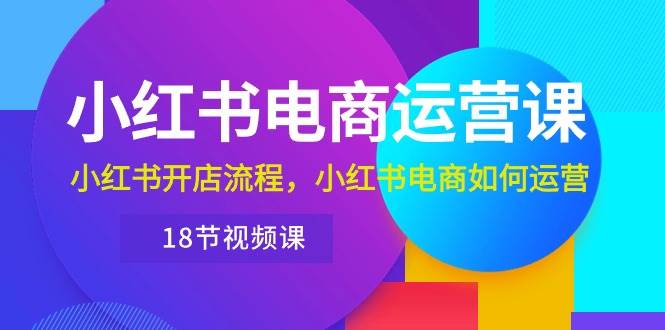 小红书·电商运营课：小红书开店流程，小红书电商如何运营（18节视频课）-知创网