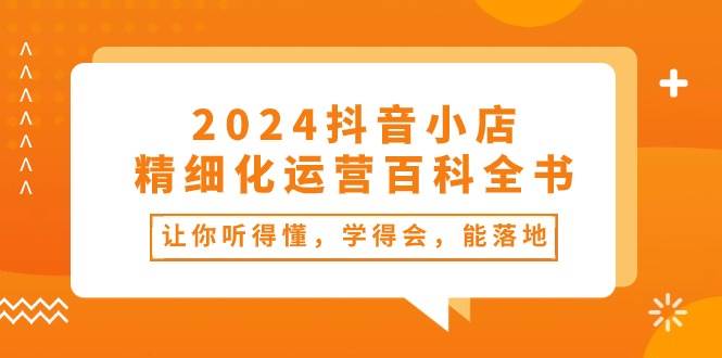 2024抖音小店-精细化运营百科全书：让你听得懂，学得会，能落地（34节课）-知创网