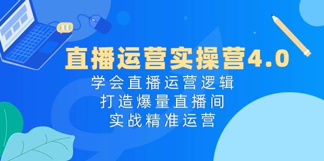 直播运营实操营4.0：学会直播运营逻辑，打造爆量直播间，实战精准运营-知创网