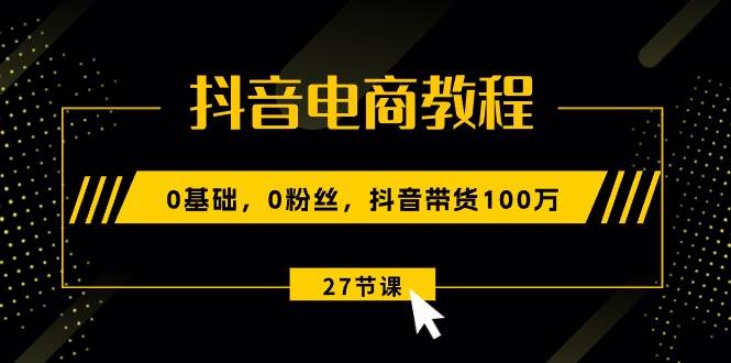 抖音电商教程：0基础，0粉丝，抖音带货100万（27节视频课）-知创网