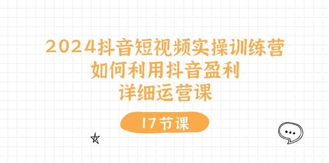 2024抖音短视频实操训练营：如何利用抖音盈利，详细运营课（17节视频课）-知创网