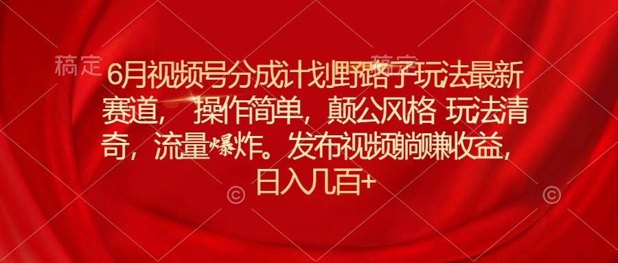 6月视频号分成计划野路子玩法最新赛道操作简单，颠公风格玩法清奇，流…-知创网