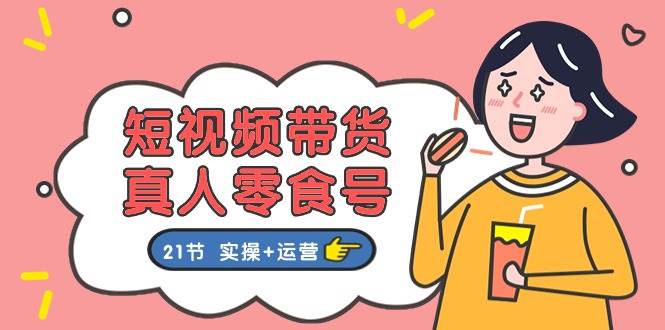 短视频带货真人零食号：更全面的零食带货教程：21节 实操+运营-知创网